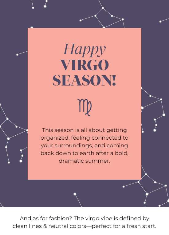 Happy Virgo Season - This season is all about getting organized, feeling connected to your surroundings, and coming back down to earth after a bold, dramatic summer.