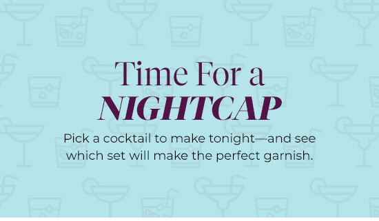 Time For a Nightcap - Pick a cocktail to make tonight and see which set will make the perfect garnish.