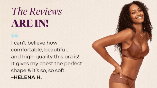 The Reviews ARE IN! I can’t believe how comfortable, beautiful, and high-quality this bra is! It gives my chest the perfect shape and it’s so, so soft. –Helena H.