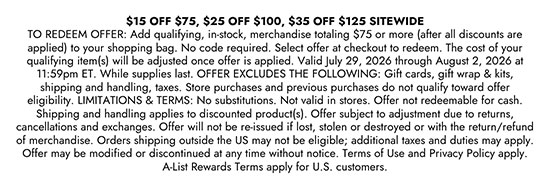 15 Dollars Off 75 Dollars, 25 Dollars Off 100 Dollars, 35 Dollars Off 125 Dollars Sitewide. TO REDEEM OFFER: Add qualifying, in-stock, merchandise totaling 75 dollars or more (after all discounts are applied) to your shopping bag. No code required. Select offer at checkout to redeem. The cost of your qualifying item(s) will be adjusted once offer is applied. Valid July 29, 2026 through August 2, 2026 at 11:59pm ET. While supplies last. OFFER EXCLUDES THE FOLLOWING: Gift cards, gift wrap & kits, shipping and handling, taxes. Store purchases and previous purchases do not qualify toward offer eligibility. LIMITATIONS & TERMS: No substitutions. Not valid in stores. Offer not redeemable for cash. Shipping and handling applies to discounted product(s). Offer subject to adjustment due to returns, cancellations and exchanges. Offer will not be re-issued if lost, stolen or destroyed or with the return/refund of merchandise. Orders shipping outside the US may not be eligible; additional taxes and duties may apply. Offer may be modified or discontinued at any time without notice. Terms of Use and Privacy Policy apply. A-List Rewards Terms apply for U.S. customers.